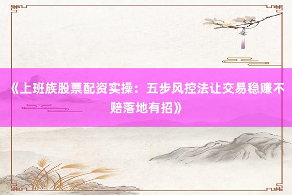 《上班族股票配资实操：五步风控法让交易稳赚不赔落地有招》