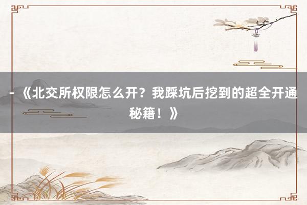 - 《北交所权限怎么开？我踩坑后挖到的超全开通秘籍！》