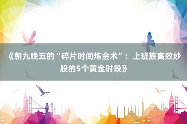 《朝九晚五的“碎片时间炼金术”：上班族高效炒股的5个黄金时段》