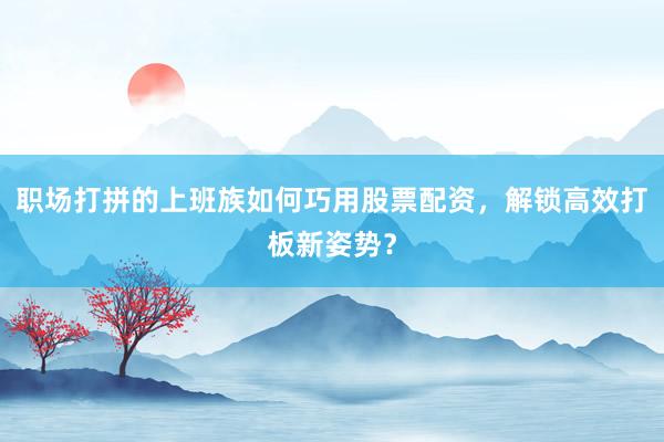 职场打拼的上班族如何巧用股票配资，解锁高效打板新姿势？
