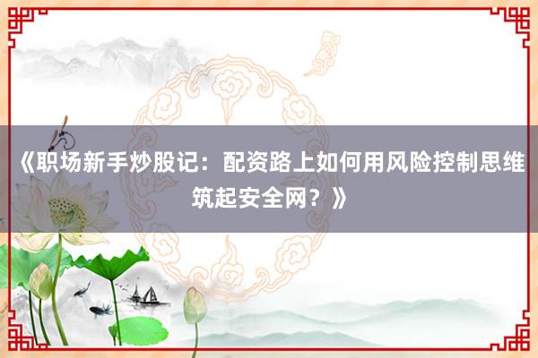 《职场新手炒股记：配资路上如何用风险控制思维筑起安全网？》