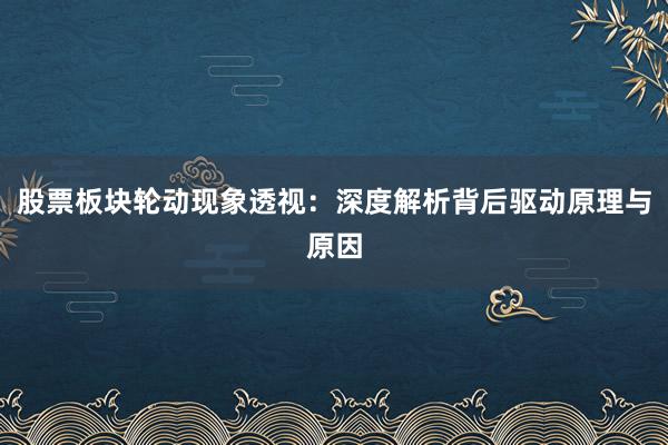 股票板块轮动现象透视:深度解析背后驱动原理与原因
