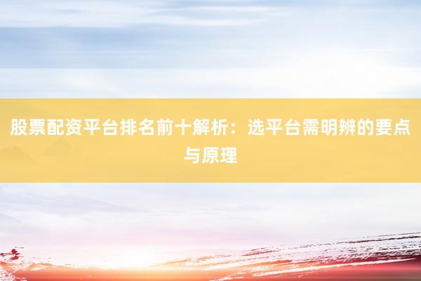 股票配资平台排名前十解析：选平台需明辨的要点与原理