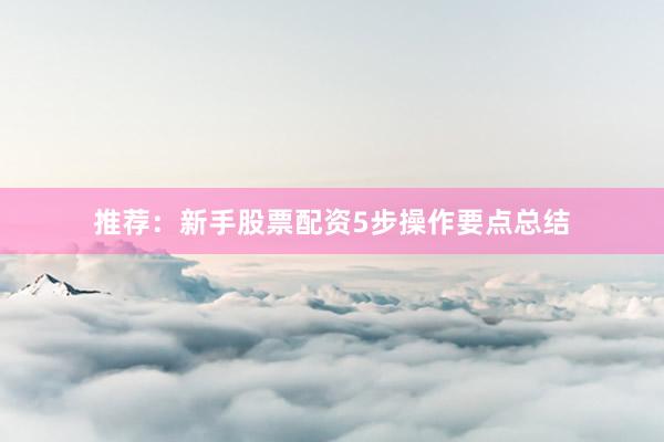 推荐:新手股票配资5步操作要点总结
