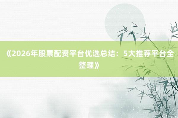 《2026年股票配资平台优选总结：5大推荐平台全整理》