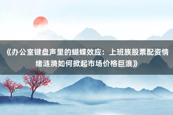 《办公室键盘声里的蝴蝶效应：上班族股票配资情绪涟漪如何掀起市场价格巨浪》