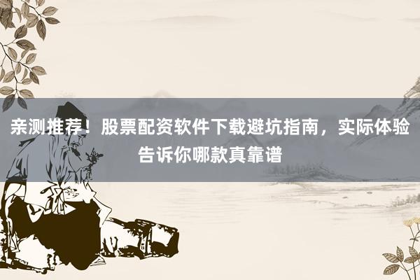 亲测推荐！股票配资软件下载避坑指南，实际体验告诉你哪款真靠谱