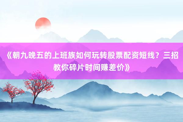 《朝九晚五的上班族如何玩转股票配资短线？三招教你碎片时间赚差价》