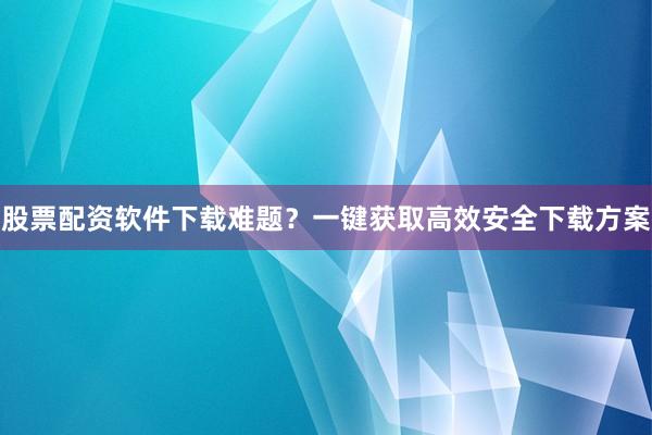 股票配资软件下载难题？一键获取高效安全下载方案