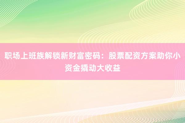 职场上班族解锁新财富密码：股票配资方案助你小资金撬动大收益
