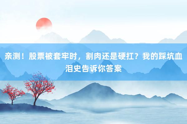 亲测！股票被套牢时，割肉还是硬扛？我的踩坑血泪史告诉你答案