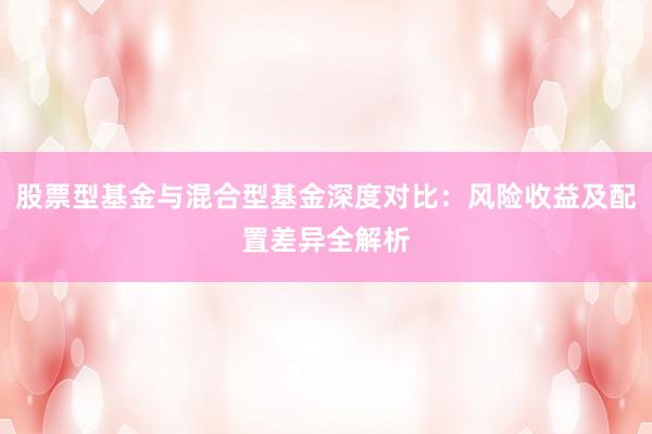 股票型基金与混合型基金深度对比：风险收益及配置差异全解析