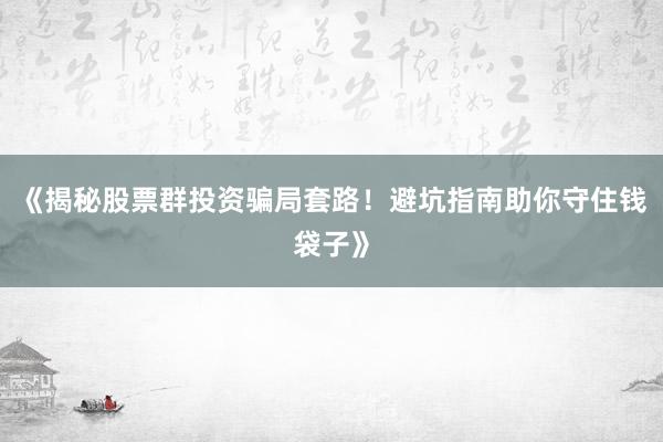 《揭秘股票群投资骗局套路！避坑指南助你守住钱袋子》