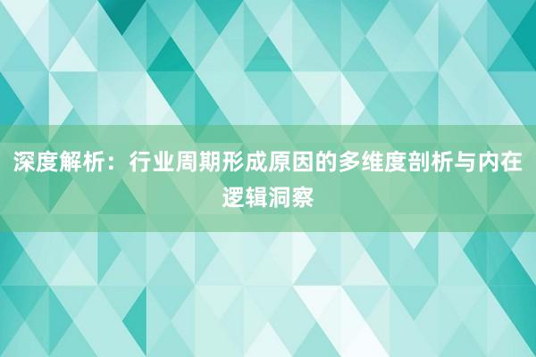深度解析：行业周期形成原因的多维度剖析与内在逻辑洞察