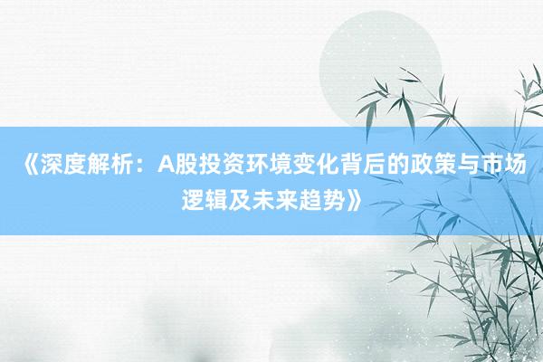《深度解析：A股投资环境变化背后的政策与市场逻辑及未来趋势》
