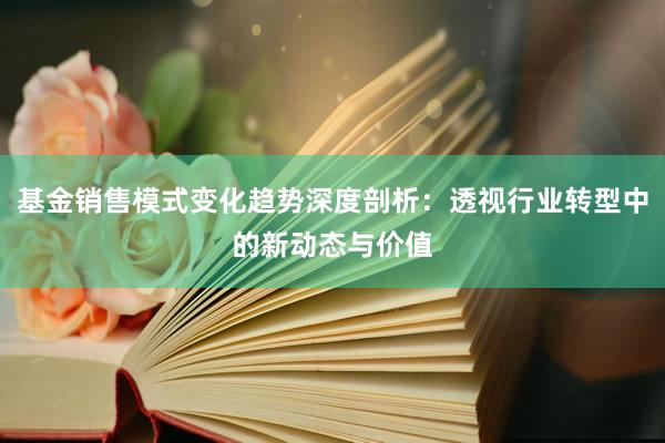 基金销售模式变化趋势深度剖析：透视行业转型中的新动态与价值