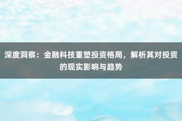 深度洞察：金融科技重塑投资格局，解析其对投资的现实影响与趋势