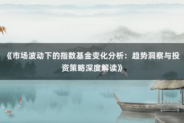 《市场波动下的指数基金变化分析：趋势洞察与投资策略深度解读》