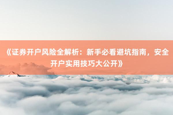 《证券开户风险全解析：新手必看避坑指南，安全开户实用技巧大公开》