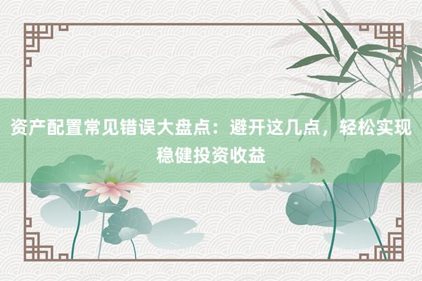 资产配置常见错误大盘点：避开这几点，轻松实现稳健投资收益