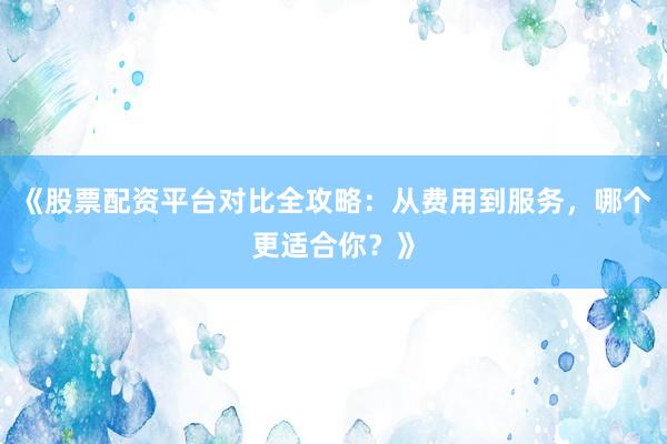 《股票配资平台对比全攻略：从费用到服务，哪个更适合你？》