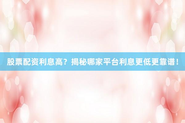 股票配资利息高？揭秘哪家平台利息更低更靠谱！