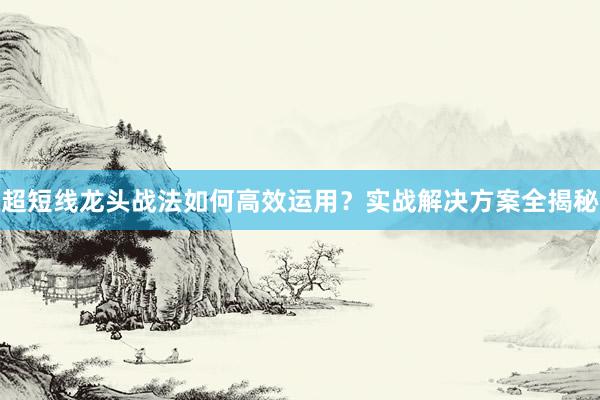 超短线龙头战法如何高效运用？实战解决方案全揭秘