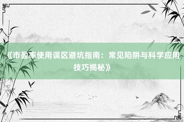 《市盈率使用误区避坑指南：常见陷阱与科学应用技巧揭秘》