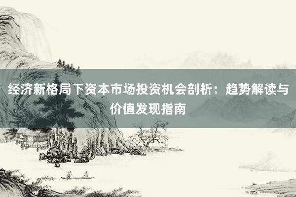 经济新格局下资本市场投资机会剖析：趋势解读与价值发现指南