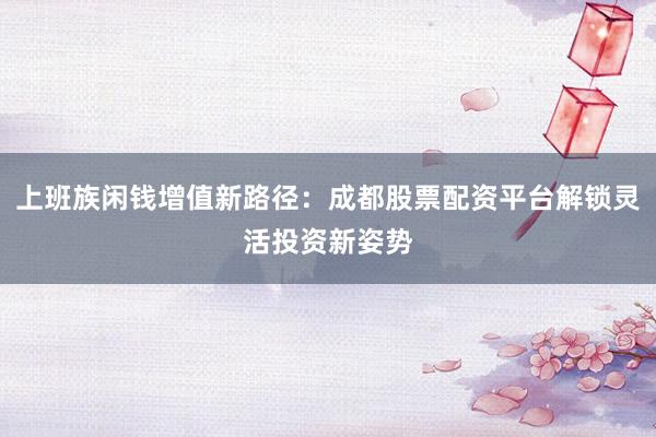 上班族闲钱增值新路径：成都股票配资平台解锁灵活投资新姿势