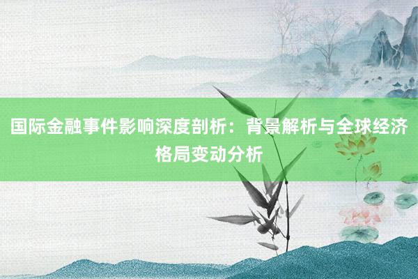 国际金融事件影响深度剖析：背景解析与全球经济格局变动分析