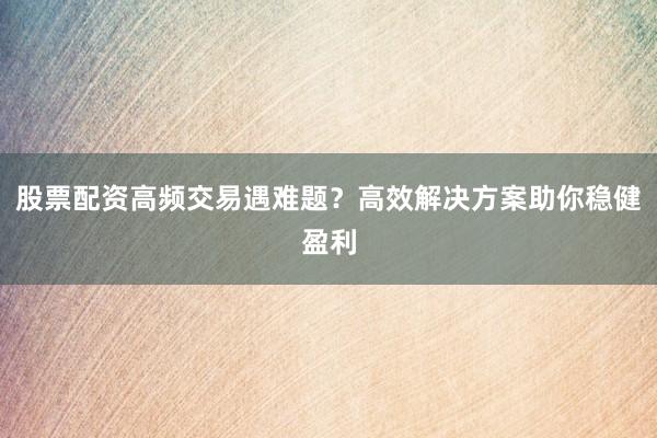 股票配资高频交易遇难题？高效解决方案助你稳健盈利