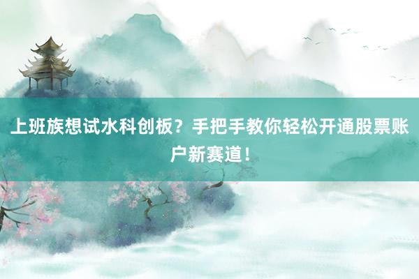 上班族想试水科创板？手把手教你轻松开通股票账户新赛道！