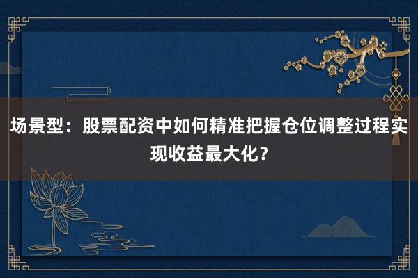 场景型：股票配资中如何精准把握仓位调整过程实现收益最大化？