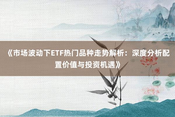 《市场波动下ETF热门品种走势解析：深度分析配置价值与投资机遇》