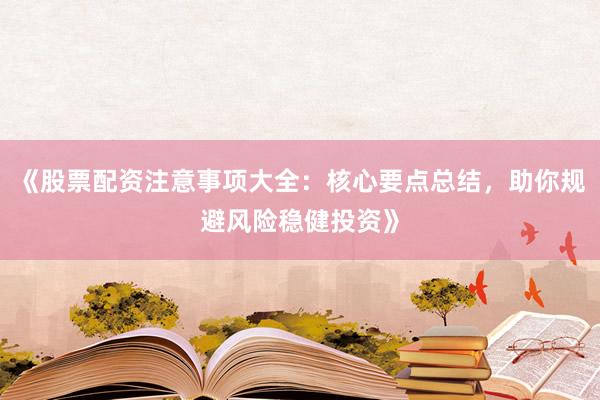 《股票配资注意事项大全：核心要点总结，助你规避风险稳健投资》