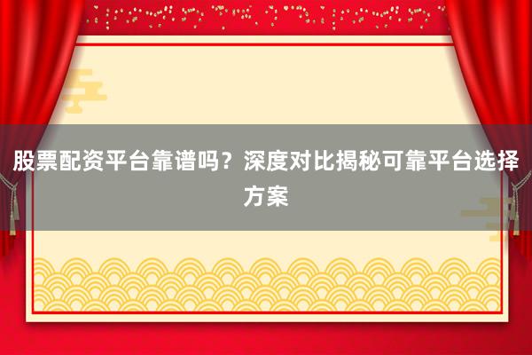 股票配资平台靠谱吗？深度对比揭秘可靠平台选择方案