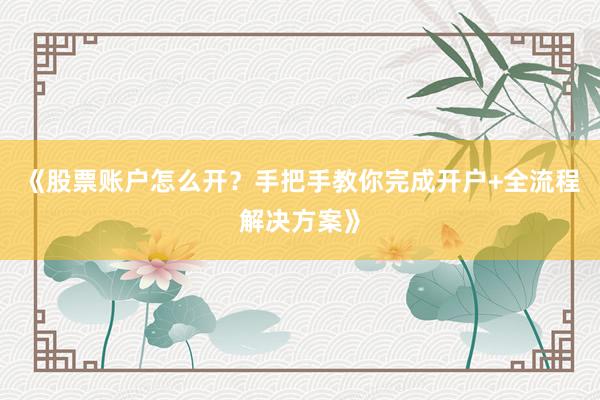《股票账户怎么开？手把手教你完成开户+全流程解决方案》