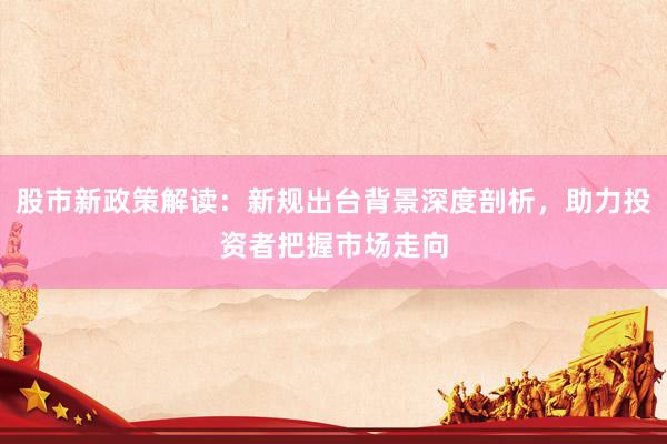 股市新政策解读：新规出台背景深度剖析，助力投资者把握市场走向