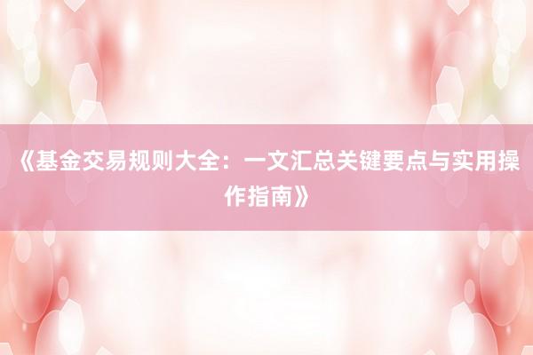 《基金交易规则大全：一文汇总关键要点与实用操作指南》