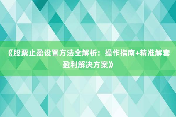 《股票止盈设置方法全解析：操作指南+精准解套盈利解决方案》