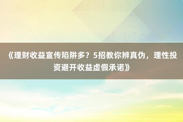 《理财收益宣传陷阱多？5招教你辨真伪，理性投资避开收益虚假承诺》