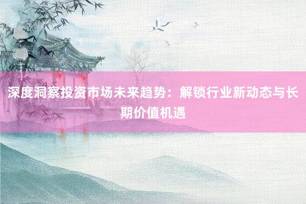 深度洞察投资市场未来趋势：解锁行业新动态与长期价值机遇