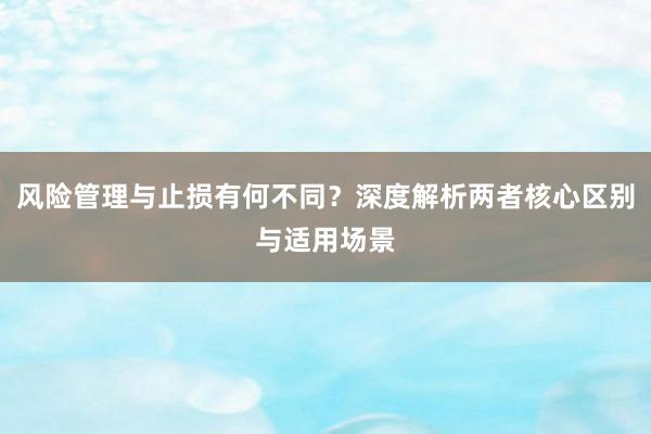 风险管理与止损有何不同？深度解析两者核心区别与适用场景