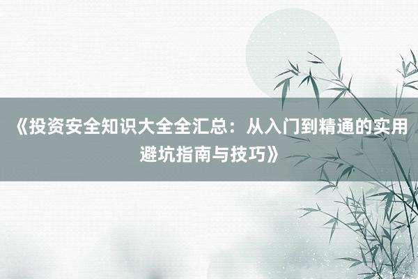 《投资安全知识大全全汇总:从入门到精通的实用避坑指南与技巧》
