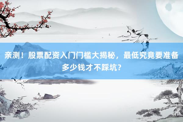 亲测！股票配资入门门槛大揭秘，最低究竟要准备多少钱才不踩坑？