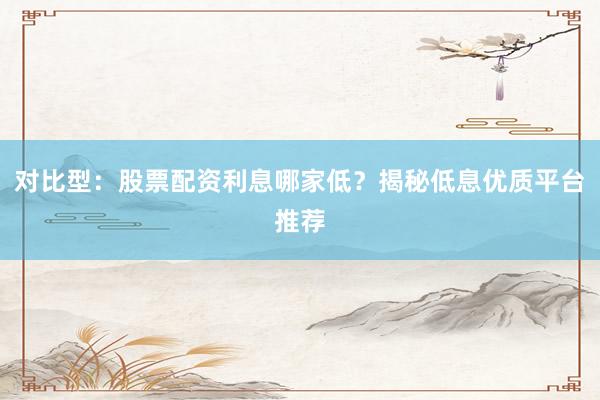 对比型：股票配资利息哪家低？揭秘低息优质平台推荐