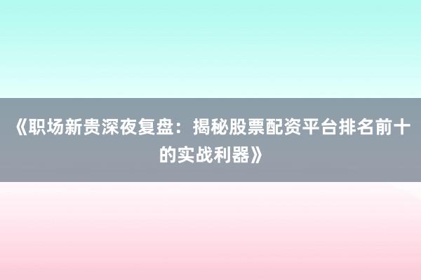 《职场新贵深夜复盘：揭秘股票配资平台排名前十的实战利器》