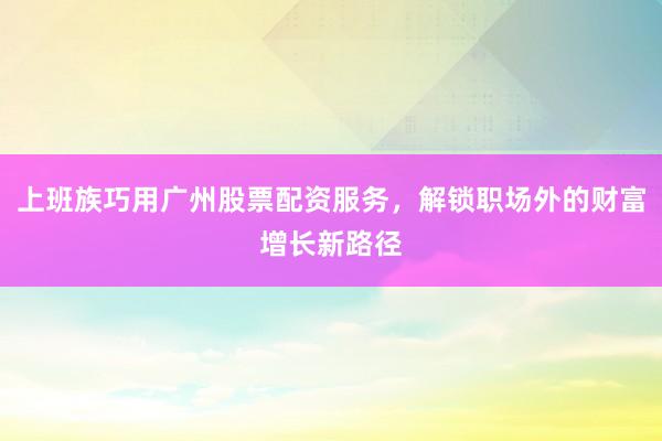 上班族巧用广州股票配资服务，解锁职场外的财富增长新路径