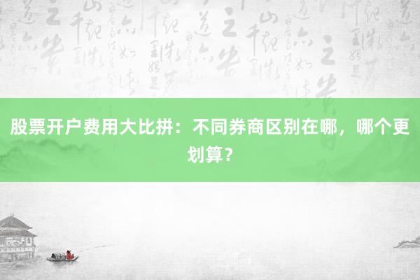 股票开户费用大比拼：不同券商区别在哪，哪个更划算？
